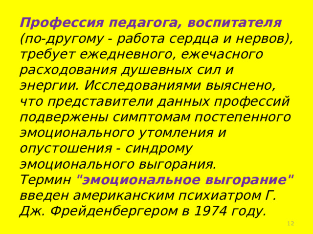 Профессия педагога, воспитателя (по-другому - работа сердца и нервов), требует ежедневного, ежечасного расходования душевных сил и энергии. Исследованиями выяснено, что представители данных профессий подвержены симптомам постепенного эмоционального утомления и опустошения - синдрому эмоционального выгорания.  Термин 
