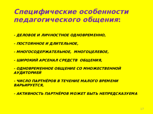 Специфические особенности педагогического общения :   - деловое и личностное одновременно,   - постоянное и длительное,   - многосодержательное, многоцелевое,   - широкий арсенал средств общения,   - одновременное общение со множественной аудиторией   - число партнёров в течение малого времени варьируется,   - активность партнёров может быть непредсказуема    !!!!! Провести диагностику.   