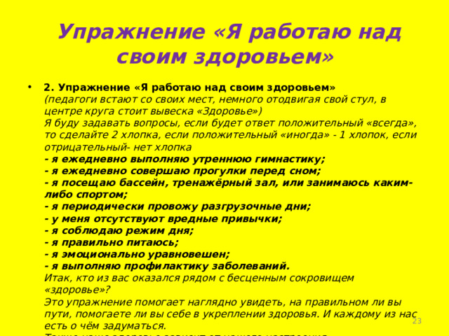  Упражнение «Я работаю над своим здоровьем» 2. Упражнение «Я работаю над своим здоровьем»  (педагоги встают со своих мест, немного отодвигая свой стул, в центре круга стоит вывеска «Здоровье»)  Я буду задавать вопросы, если будет ответ положительный «всегда», то сделайте 2 хлопка, если положительный «иногда» - 1 хлопок, если отрицательный- нет хлопка  - я ежедневно выполняю утреннюю гимнастику;  - я ежедневно совершаю прогулки перед сном;  - я посещаю бассейн, тренажёрный зал, или занимаюсь каким-либо спортом;  - я периодически провожу разгрузочные дни;  - у меня отсутствуют вредные привычки;  - я соблюдаю режим дня;  - я правильно питаюсь;  - я эмоционально уравновешен;  - я выполняю профилактику заболеваний.  Итак, кто из вас оказался рядом с бесценным сокровищем «здоровье»?  Это упражнение помогает наглядно увидеть, на правильном ли вы пути, помогаете ли вы себе в укреплении здоровья. И каждому из нас есть о чём задуматься.  Также наше здоровье зависит от нашего настроения.    