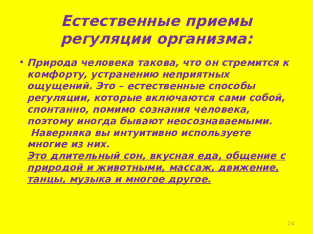 Естественные приемы регуляции организма: Природа человека такова, что он стремится к комфорту, устранению неприятных ощущений. Это – естественные способы регуляции, которые включаются сами собой, спонтанно, помимо сознания человека, поэтому иногда бывают неосознаваемыми.  Наверняка вы интуитивно используете многие из них.  Это длительный сон, вкусная еда, общение с природой и животными, массаж, движение, танцы, музыка и многое другое.  