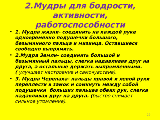 2.Мудры для бодрости, активности, работоспособности 1. Мудра жизни- соединить на каждой руке одновременно подушечки большого, безымянного пальца и мизинца. Оставшиеся свободно выпрямить. 2.Мудра Земли- соединить большой и безымянный пальцы, слегка надавливая друг на друга, а остальные держать выпрямленными. ( улучшает настроение и самочувствие). 3. Мудра Черепаха- пальцы правой и левой руки переплести в замок и сомкнуть между собой подушечки больших пальцев обеих рук, слегка надавливая друг на друга. ( быстро снимает сильное утомление).   