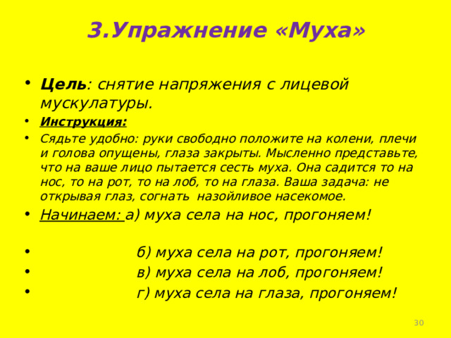 3.Упражнение «Муха»   Цель : снятие напряжения с лицевой мускулатуры. Инструкция: Сядьте удобно: руки свободно положите на колени, плечи и голова опущены, глаза закрыты. Мысленно представьте, что на ваше лицо пытается сесть муха. Она садится то на нос, то на рот, то на лоб, то на глаза. Ваша задача: не открывая глаз, согнать назойливое насекомое. Начинаем: а) муха села на нос, прогоняем!  б) муха села на рот, прогоняем!  в) муха села на лоб, прогоняем!  г) муха села на глаза, прогоняем!    