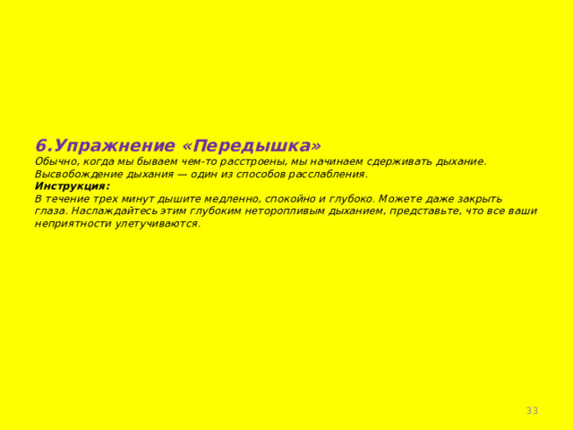     6.Упражнение «Передышка»  Обычно, когда мы бываем чем-то расстроены, мы начинаем сдерживать дыхание.  Высвобождение дыхания — один из способов расслабления.  Инструкция:  В течение трех минут дышите медленно, спокойно и глубоко. Можете даже закрыть глаза. Наслаждайтесь этим глубоким неторопливым дыханием, представьте, что все ваши неприятности улетучиваются.        
