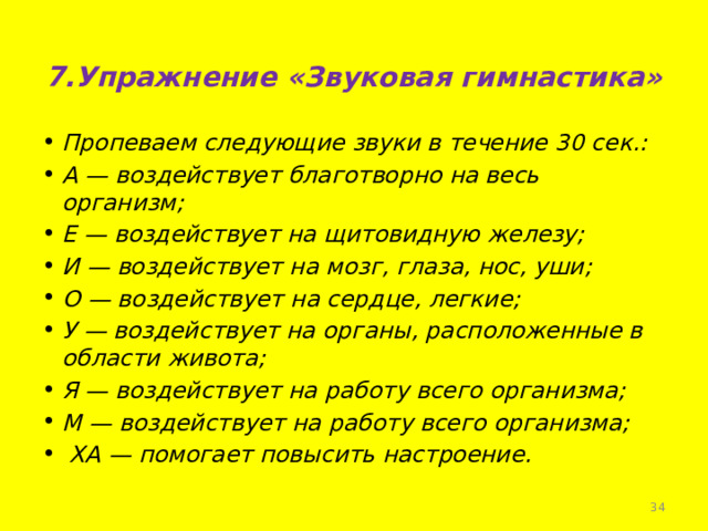 7.Упражнение «Звуковая гимнастика»   Пропеваем следующие звуки в течение 30 сек.: А — воздействует благотворно на весь организм; Е — воздействует на щитовидную железу; И — воздействует на мозг, глаза, нос, уши; О — воздействует на сердце, легкие; У — воздействует на органы, расположенные в области живота; Я — воздействует на работу всего организма; М — воздействует на работу всего организма;  ХА — помогает повысить настроение.  