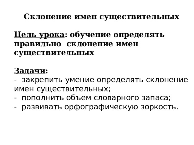 Склонение имен существительных  Цель урока : обучение определять правильно склонение имен существительных  Задачи :  - закрепить умение определять склонение имен существительных; - пополнить объем словарного запаса; - развивать орфографическую зоркость.  