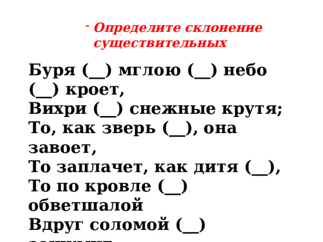 Определите склонение существительных Определите склонение существительных Определите склонение существительных Определите склонение существительных Определите склонение существительных  Буря (__) мглою (__) небо (__) кроет, Вихри (__) снежные крутя; То, как зверь (__), она завоет, То заплачет, как дитя (__), То по кровле (__) обветшалой Вдруг соломой (__) зашумит, То, как путник (__) запоздалый, К нам в окошко(__) постучит . 