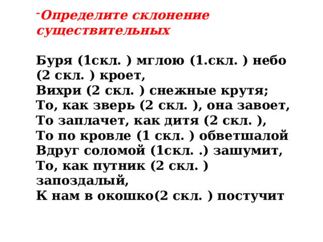 Определите склонение существительных  Буря (1скл. ) мглою (1.скл. ) небо (2 скл. ) кроет, Вихри (2 скл. ) снежные крутя; То, как зверь (2 скл. ), она завоет, То заплачет, как дитя (2 скл. ), То по кровле (1 скл. ) обветшалой Вдруг соломой (1скл. .) зашумит, То, как путник (2 скл. ) запоздалый, К нам в окошко(2 скл. ) постучит 