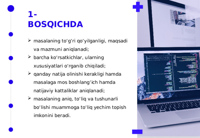 1-BOSQICHDA masalaning to‘g‘ri qo‘yilganligi, maqsadi va mazmuni aniqlanadi; barcha ko‘rsatkichlar, ularning xususiyatlari o‘rganib chiqiladi; qanday natija olinishi kerakligi hamda masalaga mos boshlang‘ich hamda natijaviy kattaliklar aniqlanadi; masalaning aniq, to‘liq va tushunarli bo‘lishi muammoga to‘liq yechim topish imkonini beradi. 