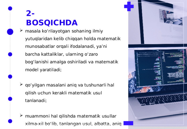 2-BOSQICHDA masala ko‘rilayotgan sohaning ilmiy yutuqlaridan kelib chiqqan holda matematik munosabatlar orqali ifodalanadi, ya’ni barcha kattaliklar, ularning o‘zaro bog‘lanishi amalga oshiriladi va matematik model yaratiladi; qo‘yilgan masalani aniq va tushunarli hal qilish uchun kerakli matematik usul tanlanadi; muammoni hal qilishda matematik usullar xilma-xil bo‘lib, tanlangan usul, albatta, aniq yechimga olib borishi zarur. 