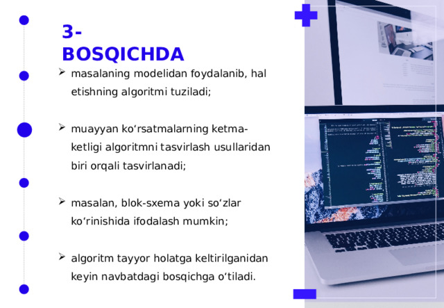 3-BOSQICHDA masalaning modelidan foydalanib, hal etishning algoritmi tuziladi; muayyan ko‘rsatmalarning ketma-ketligi algoritmni tasvirlash usullaridan biri orqali tasvirlanadi; masalan, blok-sxema yoki so‘zlar ko‘rinishida ifodalash mumkin; algoritm tayyor holatga keltirilganidan keyin navbatdagi bosqichga o‘tiladi. 