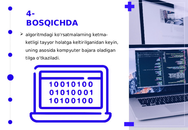 4-BOSQICHDA algoritmdagi ko‘rsatmalarning ketma-ketligi tayyor holatga keltirilganidan keyin, uning asosida kompyuter bajara oladigan tilga o‘tkaziladi. 