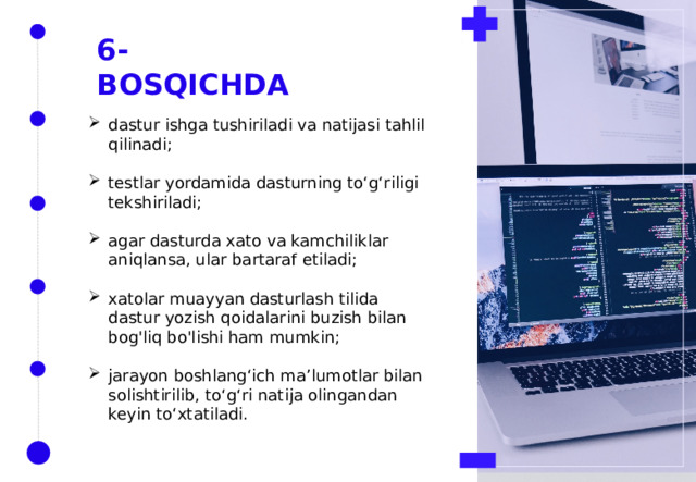 6-BOSQICHDA dastur ishga tushiriladi va natijasi tahlil qilinadi; testlar yordamida dasturning to‘g‘riligi tekshiriladi; agar dasturda xato va kamchiliklar aniqlansa, ular bartaraf etiladi; xatolar muayyan dasturlash tilida dastur yozish qoidalarini buzish bilan bog'liq bo'lishi ham mumkin; jarayon boshlang‘ich ma’lumotlar bilan solishtirilib, to‘g‘ri natija olingandan keyin to‘xtatiladi. 