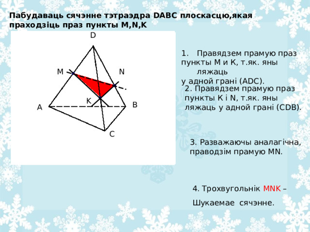 Пабудаваць сячэнне тэтраэдра DABC плоскасцю,якая праходзіць праз пункты M , N , K D D Правядзем прамую праз пункты М и К, т.як. яны ляжаць у адной грані (А DC ). N M 2. Правядзем прамую праз пункты К і N , т.як. яны ляжаць у адной грані (С DB ). K B A B A C C 3. Разважаючы аналагічна, праводзім прамую MN . 4. Трохвугольнік MNK – Шукаемае сячэнне. 