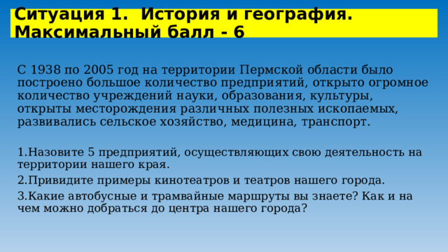 Ситуация 1. История и география. Максимальный балл - 6 С 1938 по 2005 год на территории Пермской области было построено большое количество предприятий, открыто огромное количество учреждений науки, образования, культуры, открыты месторождения различных полезных ископаемых, развивались сельское хозяйство, медицина, транспорт. 1.Назовите 5 предприятий, осуществляющих свою деятельность на территории нашего края. 2.Привидите примеры кинотеатров и театров нашего города. 3.Какие автобусные и трамвайные маршруты вы знаете? Как и на чем можно добраться до центра нашего города? 