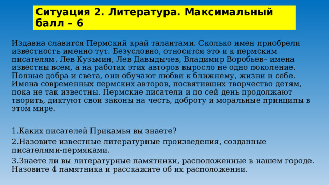 Ситуация 2. Литература. Максимальный балл – 6 Издавна славится Пермский край талантами. Сколько имен приобрели известность именно тут. Безусловно, относится это и к пермским писателям. Лев Кузьмин, Лев Давыдычев, Владимир Воробьев– имена известны всем, а на работах этих авторов выросло не одно поколение. Полные добра и света, они обучают любви к ближнему, жизни и себе. Имена современных пермских авторов, посвятивших творчество детям, пока не так известны. Пермские писатели и по сей день продолжают творить, диктуют свои законы на честь, доброту и моральные принципы в этом мире. 1.Каких писателей Прикамья вы знаете? 2.Назовите известные литературные произведения, созданные писателями-пермяками. 3.Знаете ли вы литературные памятники, расположенные в нашем городе. Назовите 4 памятника и расскажите об их расположении. 