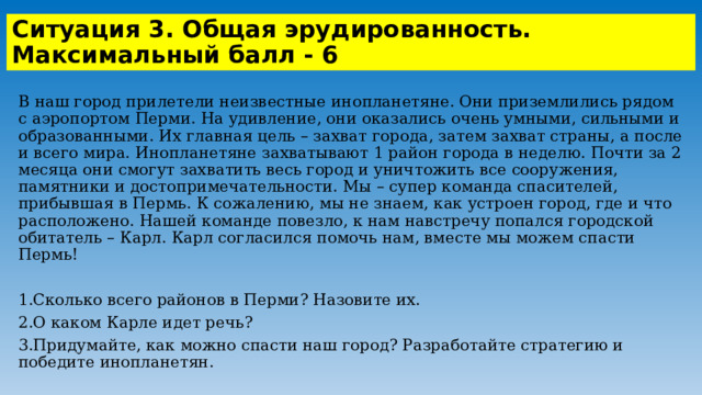 Ситуация 3. Общая эрудированность. Максимальный балл - 6 В наш город прилетели неизвестные инопланетяне. Они приземлились рядом с аэропортом Перми. На удивление, они оказались очень умными, сильными и образованными. Их главная цель – захват города, затем захват страны, а после и всего мира. Инопланетяне захватывают 1 район города в неделю. Почти за 2 месяца они смогут захватить весь город и уничтожить все сооружения, памятники и достопримечательности. Мы – супер команда спасителей, прибывшая в Пермь. К сожалению, мы не знаем, как устроен город, где и что расположено. Нашей команде повезло, к нам навстречу попался городской обитатель – Карл. Карл согласился помочь нам, вместе мы можем спасти Пермь! 1.Сколько всего районов в Перми? Назовите их. 2.О каком Карле идет речь? 3.Придумайте, как можно спасти наш город? Разработайте стратегию и победите инопланетян. 