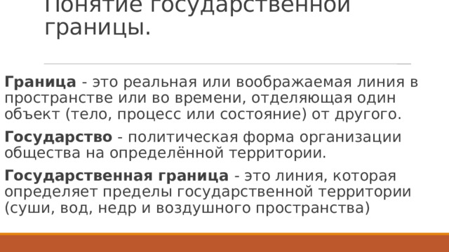 Понятие государственной границы. Граница - это реальная или воображаемая линия в пространстве или во времени, отделяющая один объект (тело, процесс или состояние) от другого. Государство - политическая форма организации общества на определённой территории. Государственная граница - это линия, которая определяет пределы государственной территории (суши, вод, недр и воздушного пространства) 