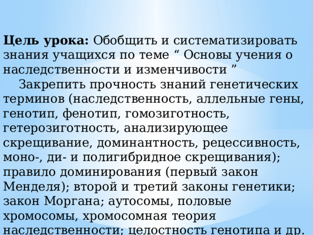 Цель урока: Обобщить и систематизировать знания учащихся по теме “ Основы учения о наследственности и изменчивости ”    Закрепить прочность знаний генетических терминов (наследственность, аллельные гены, генотип, фенотип, гомозиготность, гетерозиготность, анализирующее скрещивание, доминантность, рецессивность, моно-, ди- и полигибридное скрещивания); правило доминирования (первый закон Менделя); второй и третий законы генетики; закон Моргана; аутосомы, половые хромосомы, хромосомная теория наследственности; целостность генотипа и др. 