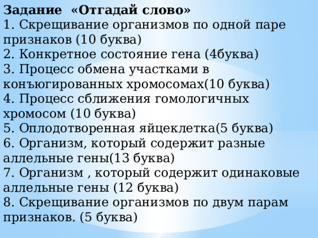 Задание «Отгадай слово» 1. Скрещивание организмов по одной паре признаков (10 буква) 2. Конкретное состояние гена (4буква) 3. Процесс обмена участками в конъюгированных хромосомах(10 буква) 4. Процесс сближения гомологичных хромосом (10 буква) 5. Оплодотворенная яйцеклетка(5 буква) 6. Организм, который содержит разные аллельные гены(13 буква) 7. Организм , который содержит одинаковые аллельные гены (12 буква) 8. Скрещивание организмов по двум парам признаков. (5 буква) 