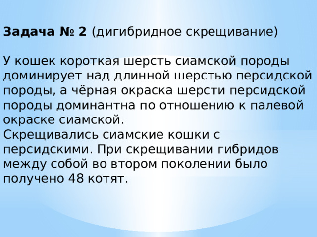 Задача № 2 (дигибридное скрещивание) У кошек короткая шерсть сиамской породы доминирует над длинной шерстью персидской породы, а чёрная окраска шерсти персидской породы доминантна по отношению к палевой окраске сиамской. Скрещивались сиамские кошки с персидскими. При скрещивании гибридов между собой во втором поколении было получено 48 котят. 