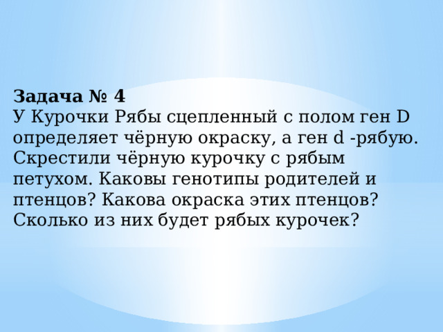 Задача № 4 У Курочки Рябы сцепленный с полом ген D определяет чёрную окраску, а ген d -рябую. Скрестили чёрную курочку с рябым петухом. Каковы генотипы родителей и птенцов? Какова окраска этих птенцов? Сколько из них будет рябых курочек? 