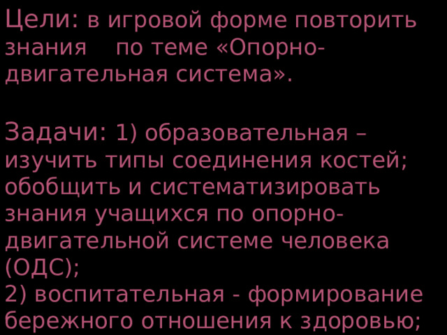 Цели: в игровой форме повторить знания по теме «Опорно-двигательная система». Задачи: 1) образовательная – изучить типы соединения костей; обобщить и систематизировать знания учащихся по опорно-двигательной системе человека (ОДС); 2) воспитательная - формирование бережного отношения к здоровью; 3) развивающая – формирование познавательного интереса. 