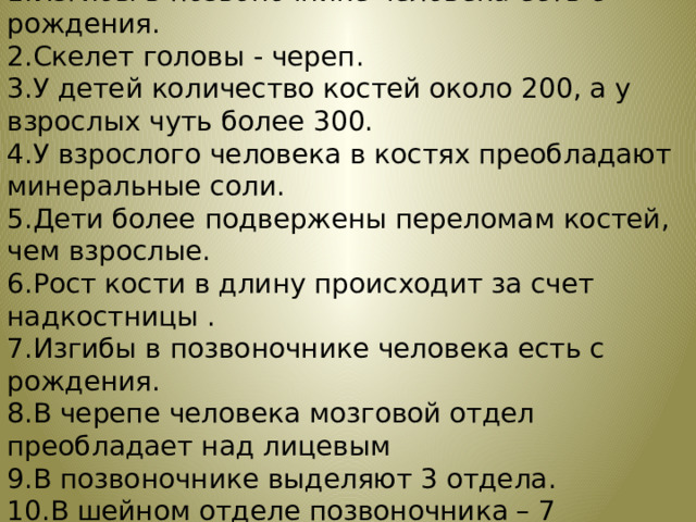 Лови ошибку 1.Изгибы в позвоночнике человека есть с рождения. 2.Скелет головы - череп. 3.У детей количество костей около 200, а у взрослых чуть более 300. 4.У взрослого человека в костях преобладают минеральные соли. 5.Дети более подвержены переломам костей, чем взрослые. 6.Рост кости в длину происходит за счет надкостницы . 7.Изгибы в позвоночнике человека есть с рождения. 8.В черепе человека мозговой отдел преобладает над лицевым 9.В позвоночнике выделяют 3 отдела. 10.В шейном отделе позвоночника – 7 позвонков 