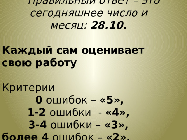                     Правильный ответ – это сегодняшнее число и месяц:  28.10. Каждый сам оценивает свою работу Критерии   0 ошибок – «5»,  1-2 ошибки  - «4»,  3-4 ошибки – «3», более 4 ошибок – «2». 