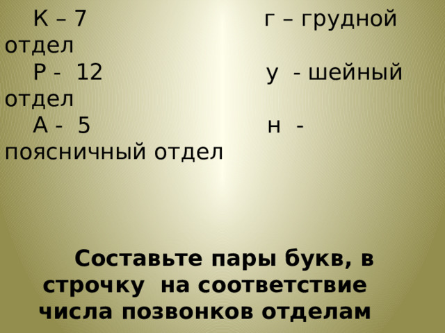  К – 7                         г – грудной отдел  Р -  12                       у  - шейный отдел  А -  5                         н  - поясничный отдел  Составьте пары букв, в строчку  на соответствие числа позвонков отделам позвоночника 