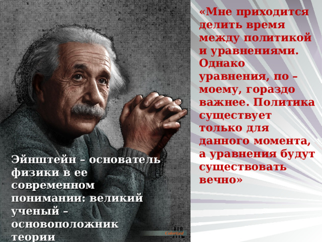 «Мне приходится делить время между политикой и уравнениями. Однако уравнения, по – моему, гораздо важнее. Политика существует только для данного момента, а уравнения будут существовать вечно» Эйнштейн – основатель физики в ее современном понимании: великий ученый – основоположник теории относительности и автор более трехсот научных работ. 