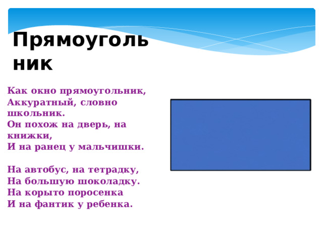 Прямоугольник Как окно прямоугольник, Аккуратный, словно школьник. Он похож на дверь, на книжки, И на ранец у мальчишки.   На автобус, на тетрадку, На большую шоколадку. На корыто поросенка И на фантик у ребенка. 