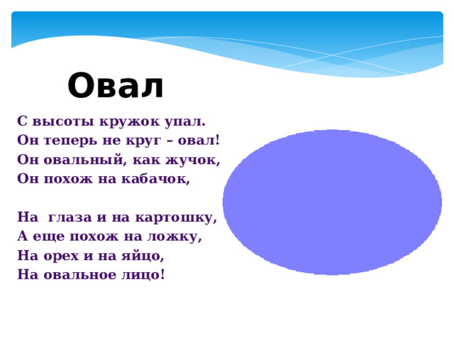 Овал С высоты кружок упал. Он теперь не круг – овал! Он овальный, как жучок, Он похож на кабачок,   На  глаза и на картошку, А еще похож на ложку, На орех и на яйцо, На овальное лицо!   