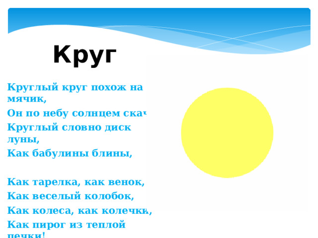 Круг Круглый круг похож на мячик, Он по небу солнцем скачет. Круглый словно диск луны, Как бабулины блины,   Как тарелка, как венок, Как веселый колобок, Как колеса, как колечки, Как пирог из теплой печки!    