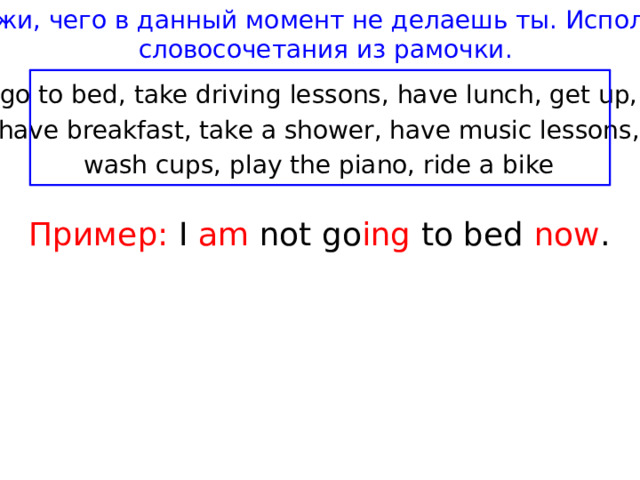 Скажи, чего в данный момент не делаешь ты. Используй словосочетания из рамочки. go to bed, take driving lessons, have lunch, get up, have breakfast, take a shower, have music lessons, wash cups, play the piano, ride a bike Пример:  I am not go ing to bed now . 