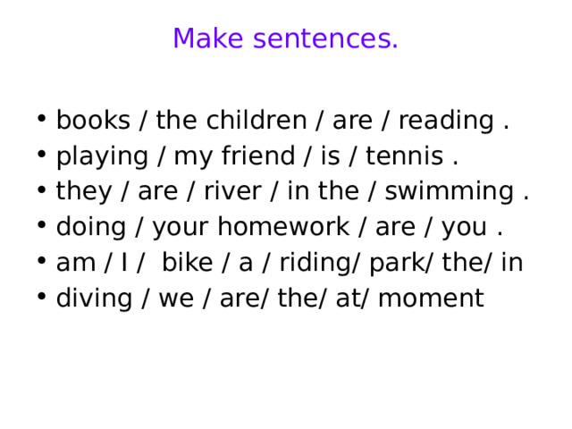 Make sentences.   books / the children / are / reading . playing / my friend / is / tennis . they / are / river / in the / swimming . doing / your homework / are / you . am / I / bike / a / riding/ park/ the/ in diving / we / are/ the/ at/ moment 