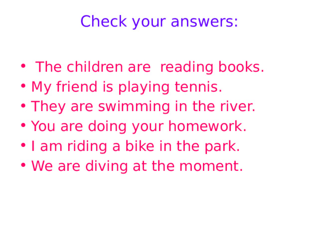 Check your answers:    The children are reading books. My friend is playing tennis. They are swimming in the river. You are doing your homework. I am riding a bike in the park. We are diving at the moment. 