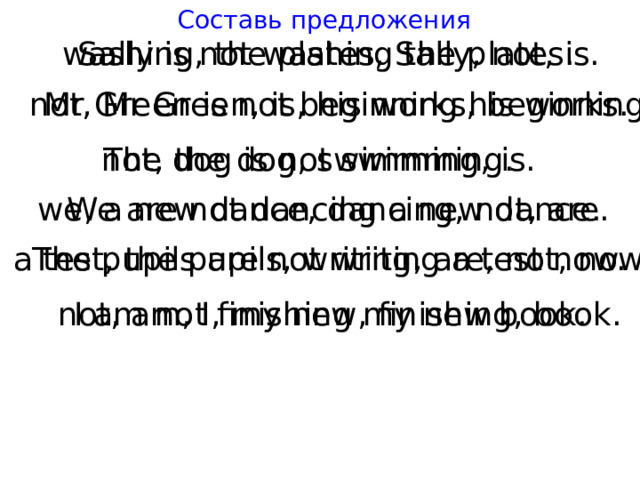 Составь предложения washing, the plates, Sally, not, is. Sally is not washing the plates. not, Mr Green, is, his works, beginning. Mr Green is not beginning his works. not, the dog, swimming, is. The dog is not swimming. we, a new dance, dancing, not, are. We are not dancing a new dance. a test, the pupils, writing, are, not, now. The pupils are not writing a test now. not, am, I, my new, finishing, book. I am not finishing my new book. 