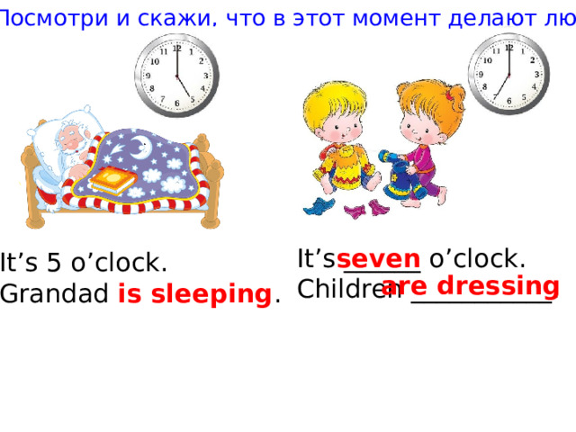 Посмотри и скажи, что в этот момент делают люди It’s ______ o’clock. seven Children ___________. It’s 5 o’clock. Grandad is sleeping . are dressing 