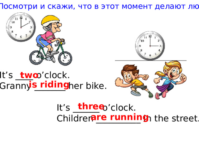 Посмотри и скажи, что в этот момент делают люди It’s ____ o’clock. two Granny _______ her bike. is riding three It’s ______ o’clock. Children __________ in the street. are running 
