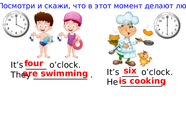 Посмотри и скажи, что в этот момент делают люди four It’s _____ o’clock. They _____________ . six It’s ____ o’clock. He __________. are swimming is cooking 