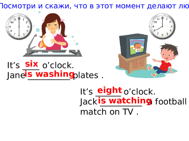 Посмотри и скажи, что в этот момент делают люди six It’s ____ o’clock. Jane __________ plates . is washing eight It’s ______ o’clock. Jack __________ a football match on TV . is watching 