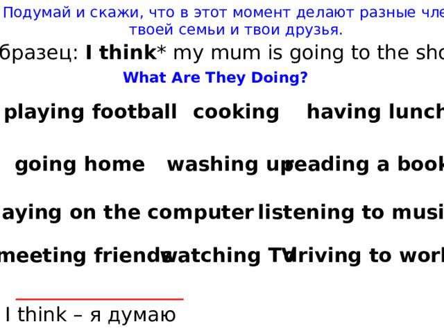 Подумай и скажи, что в этот момент делают разные члены твоей семьи и твои друзья. Образец: I think * my mum is going to the shop. What Are They Doing? having lunch cooking playing football going home reading a book washing up playing on the computer listening to music watching TV driving to work meeting friends I think – я думаю 