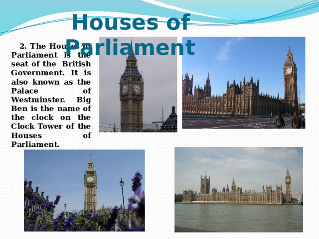   2. The Houses of Parliament is the seat of the British Government. It is also known as the Palace of Westminster. Big Ben is the name of the clock on the Clock Tower of the Houses of Parliament.  Houses of Parliament 
