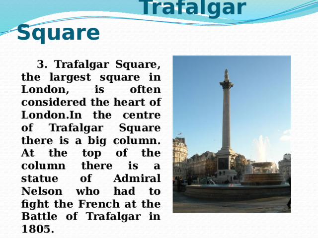  Trafalgar Square  3. Trafalgar Square, the largest square in London, is often considered the heart of London.In the centre of Trafalgar Square there is a big column. At the top of the column there is a statue of Admiral Nelson who had to fight the French at the Battle of Trafalgar in 1805. 