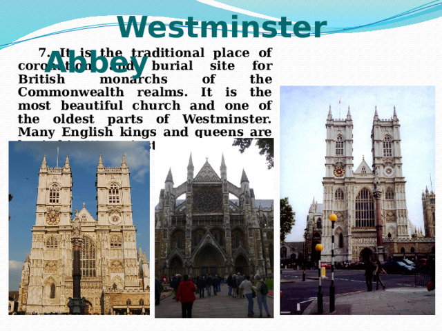  Westminster Abbey  7. It is the traditional place of coronation and burial site for British monarchs of the Commonwealth realms. It is the most beautiful church and one of the oldest parts of Westminster. Many English kings and queens are buried in Westminster. 