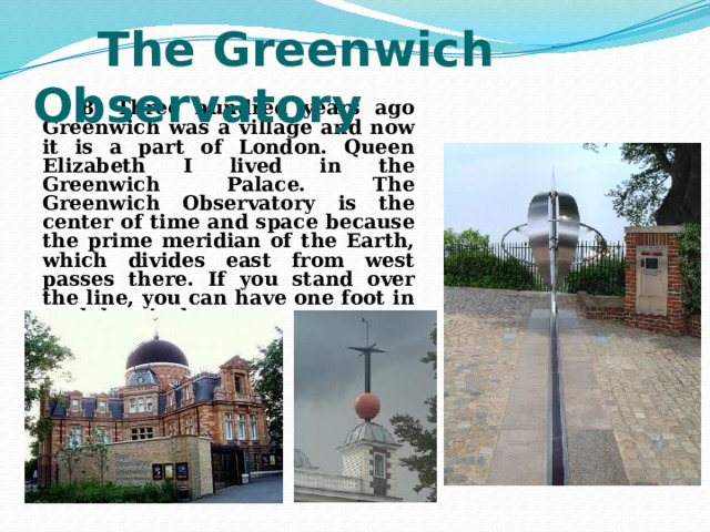  The Greenwich Observatory  8. Three hundred years ago Greenwich was a village and now it is a part of London. Queen Elizabeth I lived in the Greenwich Palace. The Greenwich Observatory is the center of time and space because the prime meridian of the Earth, which divides east from west passes there. If you stand over the line, you can have one foot in each hemisphere. 