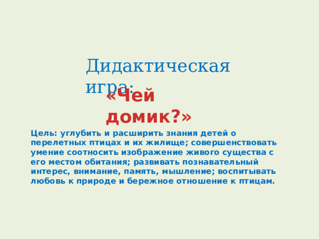 Дидактическая игра: «Чей домик?»   Цель: углубить и расширить знания детей о перелетных птицах и их жилище; совершенствовать умение соотносить изображение живого существа с его местом обитания; развивать познавательный интерес, внимание, память, мышление; воспитывать любовь к природе и бережное отношение к птицам.     