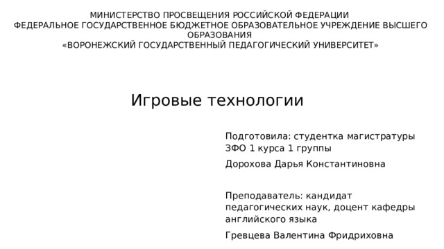 МИНИСТЕРСТВО ПРОСВЕЩЕНИЯ РОССИЙСКОЙ ФЕДЕРАЦИИ ФЕДЕРАЛЬНОЕ ГОСУДАРСТВЕННОЕ БЮДЖЕТНОЕ ОБРАЗОВАТЕЛЬНОЕ УЧРЕЖДЕНИЕ ВЫСШЕГО ОБРАЗОВАНИЯ «ВОРОНЕЖСКИЙ ГОСУДАРСТВЕННЫЙ ПЕДАГОГИЧЕСКИЙ УНИВЕРСИТЕТ» Игровые технологии Подготовила: студентка магистратуры ЗФО 1 курса 1 группы Дорохова Дарья Константиновна Преподаватель: кандидат педагогических наук, доцент кафедры английского языка Гревцева Валентина Фридриховна 