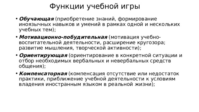 Функции учебной игры Обучающая (приобретение знаний, формирование иноязычных навыков и умений в рамках одной и нескольких учебных тем); Мотивационно-побудительная (мотивация учебно-воспитательной деятельности, расширение кругозора; развитие мышления, творческой активности); Ориентирующая (ориентирование в конкретной ситуации и отбор необходимых вербальных и невербальных средств общения); Компенсаторная (компенсация отсутствие или недостаток практики, приближение учебной деятельности к условиям владения иностранным языком в реальной жизни); 