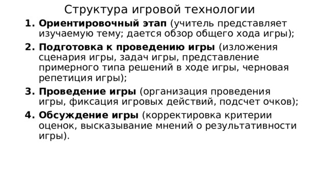 Структура игровой технологии Ориентировочный этап (учитель представляет изучаемую тему; дается обзор общего хода игры); Подготовка к проведению игры (изложения сценария игры, задач игры, представление примерного типа решений в ходе игры, черновая репетиция игры); Проведение игры (организация проведения игры, фиксация игровых действий, подсчет очков); Обсуждение игры (корректировка критерии оценок, высказывание мнений о результативности игры). 